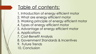 Table of contents:
1. Introduction of energy efficient motor
2. What are energy efficient motor
3. Working principle of energy efficient motor
4. Types of energy efficient motor
5. Advantage of energy efficient motor
6. Applications
7. Cost-Benefit Analysis
8. Government Standards & Incentives
9. Future Trends
10. Conclusion
 