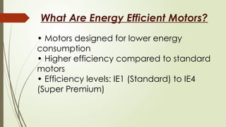 What Are Energy Efficient Motors?
• Motors designed for lower energy
consumption
• Higher efficiency compared to standard
motors
• Efficiency levels: IE1 (Standard) to IE4
(Super Premium)
 