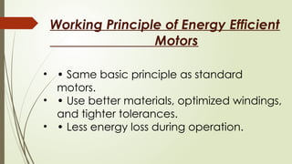 Working Principle of Energy Efficient
Motors
• • Same basic principle as standard
motors.
• • Use better materials, optimized windings,
and tighter tolerances.
• • Less energy loss during operation.
 