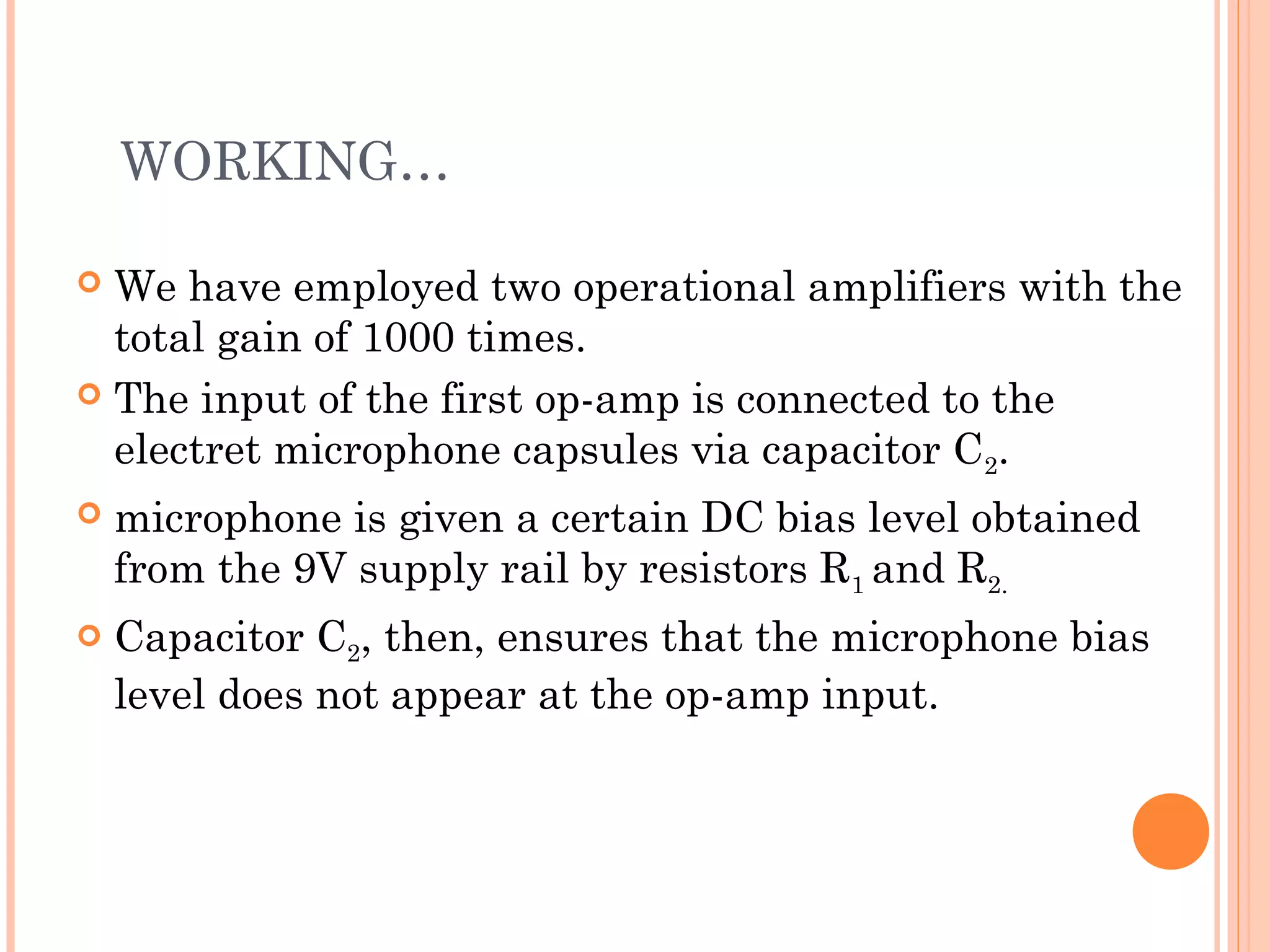  We have employed two operational amplifiers with the
total gain of 1000 times.
 The input of the first op-amp is connected to the
electret microphone capsules via capacitor C2.
 microphone is given a certain DC bias level obtained
from the 9V supply rail by resistors R1 and R2.
 Capacitor C2, then, ensures that the microphone bias
level does not appear at the op-amp input.
WORKING…
 