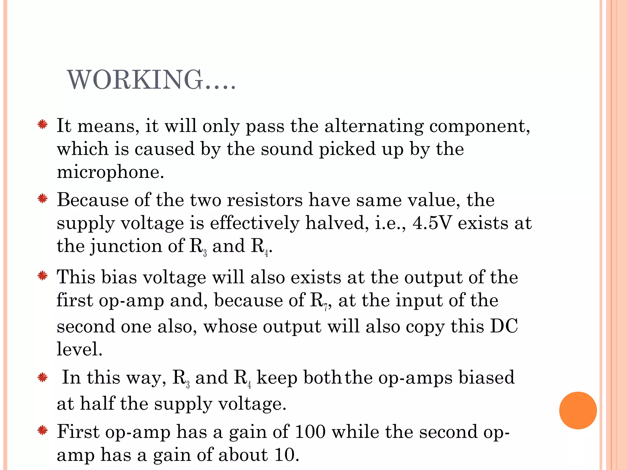 WORKING….
It means, it will only pass the alternating component,
which is caused by the sound picked up by the
microphone.
Because of the two resistors have same value, the
supply voltage is effectively halved, i.e., 4.5V exists at
the junction of R3 and R4.
This bias voltage will also exists at the output of the
first op-amp and, because of R7, at the input of the
second one also, whose output will also copy this DC
level.
In this way, R3 and R4 keep boththe op-amps biased
at half the supply voltage.
First op-amp has a gain of 100 while the second op-
amp has a gain of about 10.
 