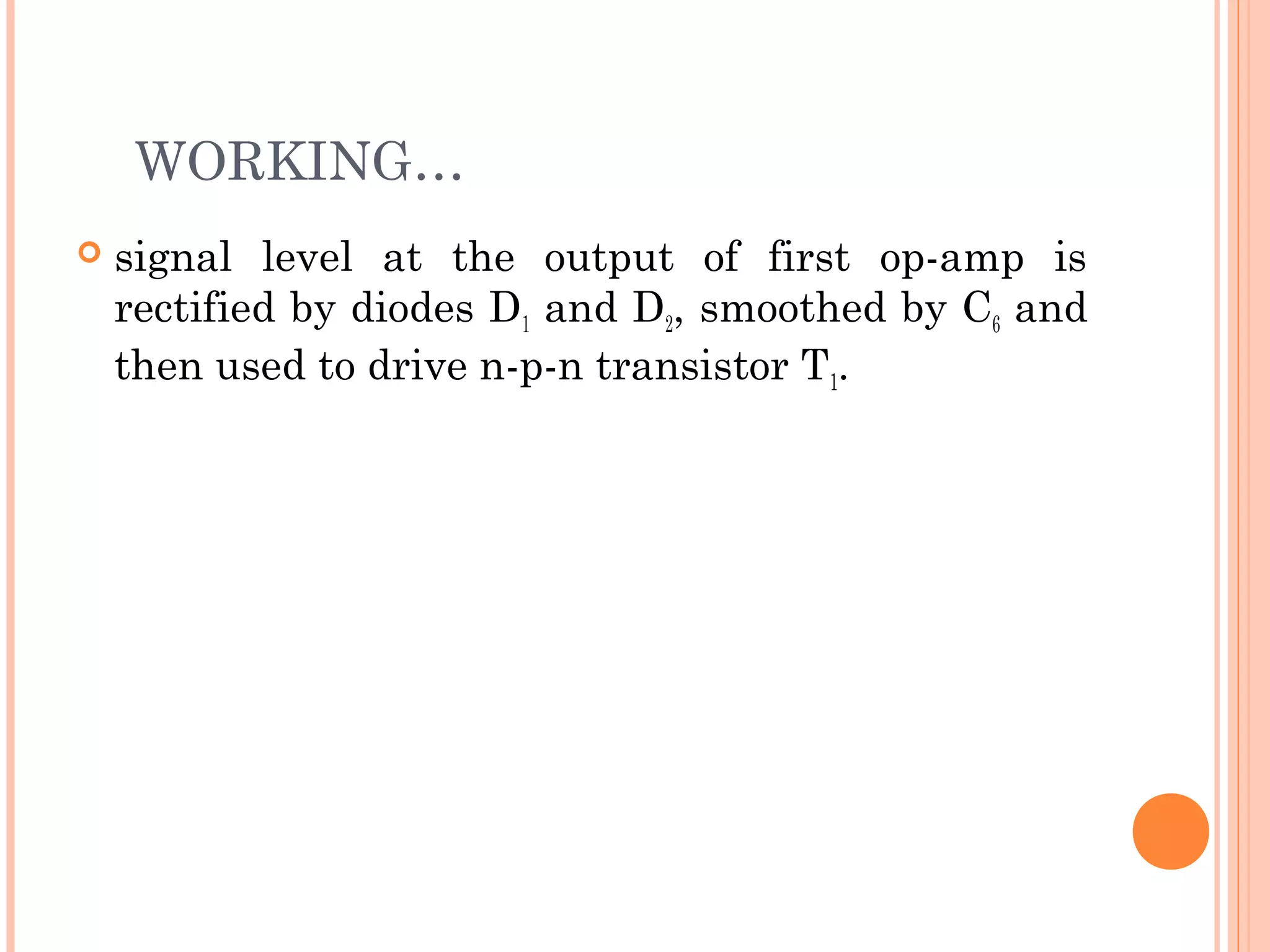 WORKING…
 signal level at the output of first op-amp is
rectified by diodes D1 and D2, smoothed by C6 and
then used to drive n-p-n transistor T1.
 