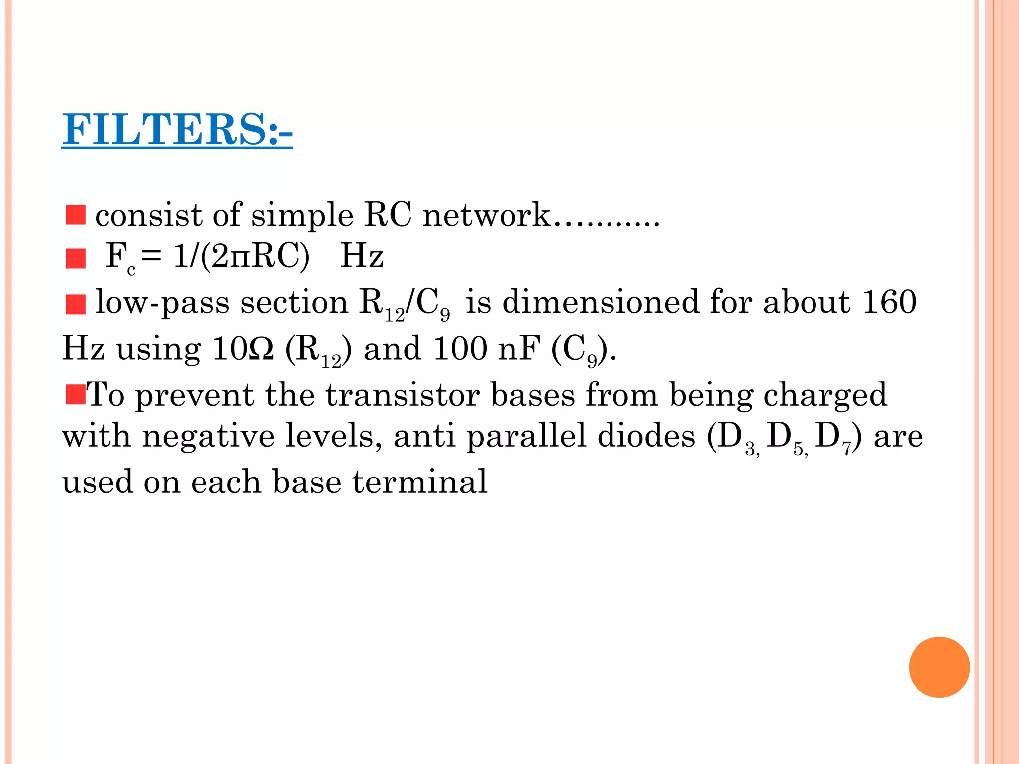 FILTERS:-
consist of simple RC network…........
Fc = 1/(2πRC) Hz
low-pass section R12/C9 is dimensioned for about 160
Hz using 10Ω (R12) and 100 nF (C9).
To prevent the transistor bases from being charged
with negative levels, anti parallel diodes (D3, D5, D7) are
used on each base terminal
 