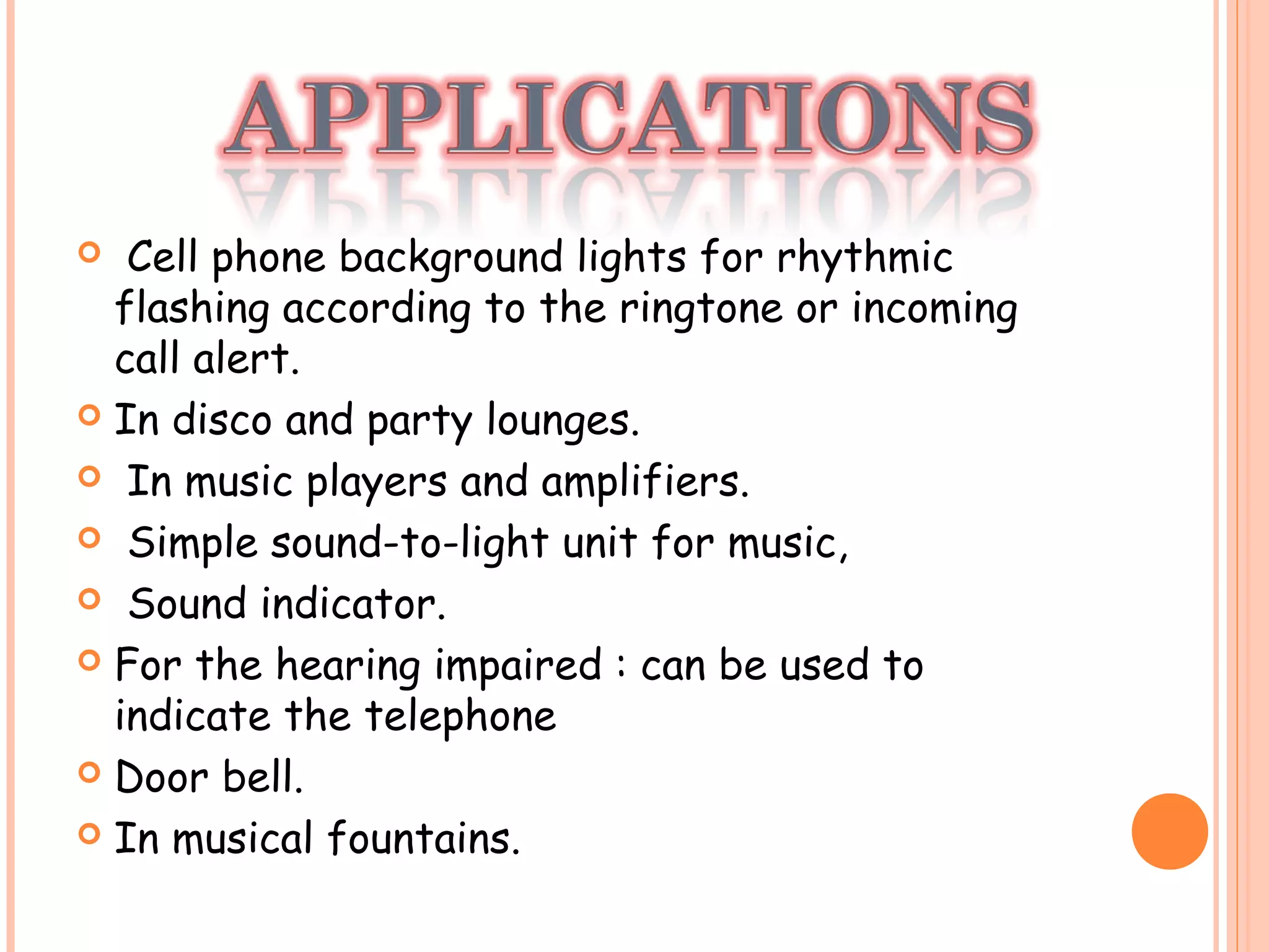  Cell phone background lights for rhythmic
flashing according to the ringtone or incoming
call alert.
 In disco and party lounges.
  In music players and amplifiers.
  Simple sound-to-light unit for music,
 Sound indicator.
 For the hearing impaired : can be used to
indicate the telephone
 Door bell.
 In musical fountains.
 