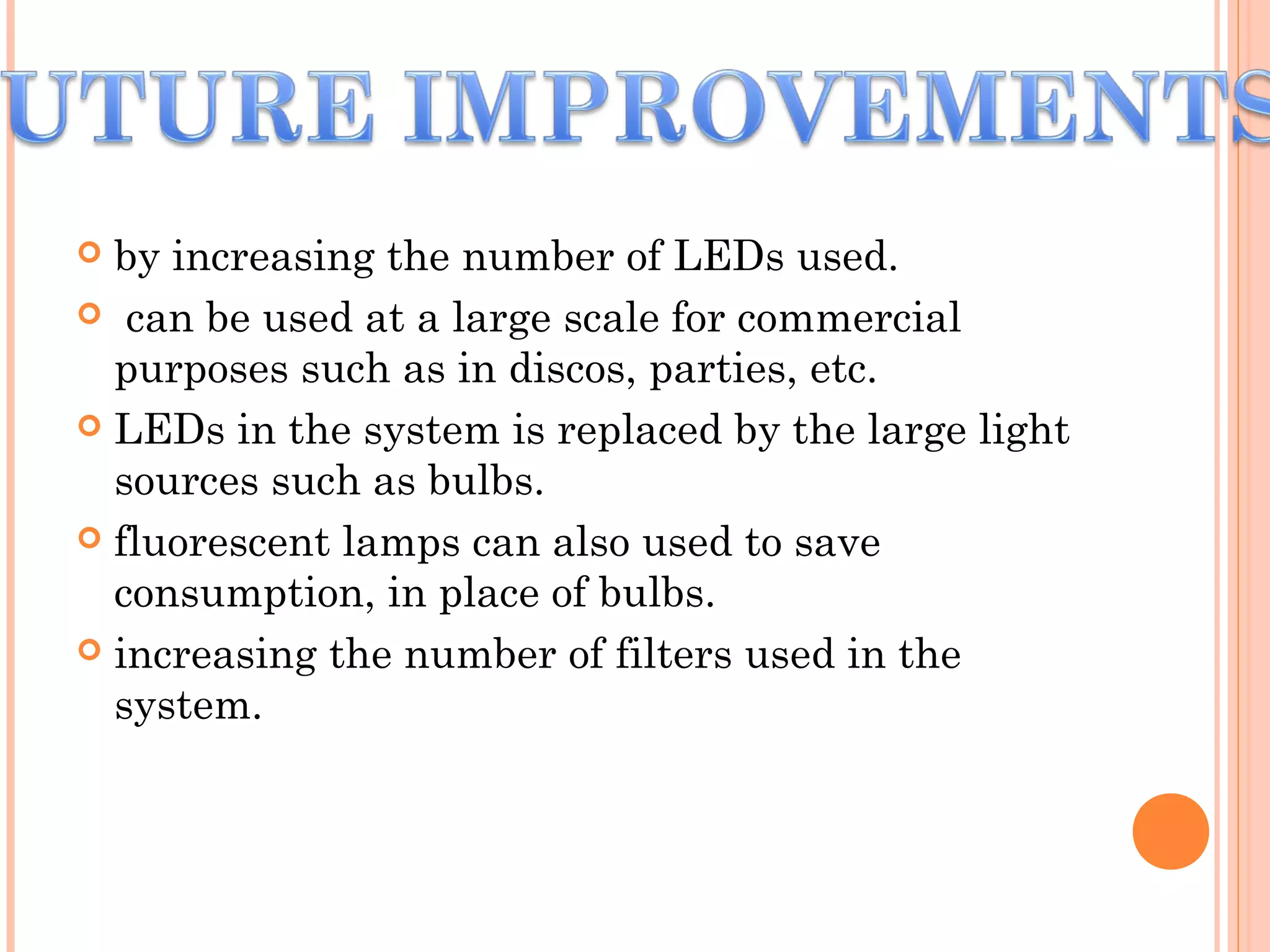  by increasing the number of LEDs used.
 can be used at a large scale for commercial
purposes such as in discos, parties, etc.
 LEDs in the system is replaced by the large light
sources such as bulbs.
 fluorescent lamps can also used to save
consumption, in place of bulbs.
 increasing the number of filters used in the
system.
 