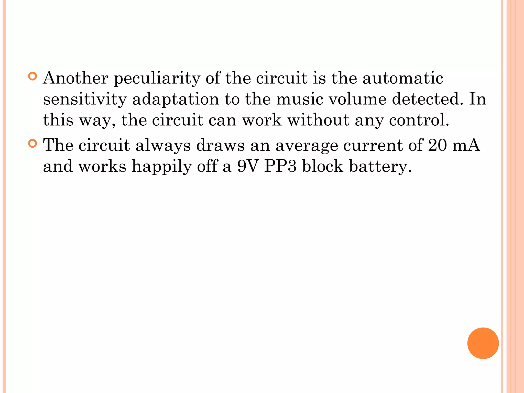  Another peculiarity of the circuit is the automatic
sensitivity adaptation to the music volume detected. In
this way, the circuit can work without any control.
 The circuit always draws an average current of 20 mA
and works happily off a 9V PP3 block battery.
 