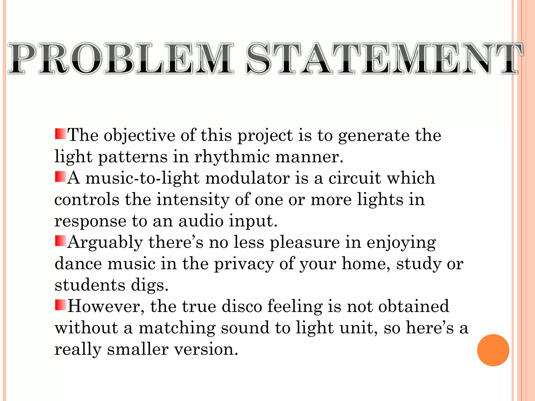 The objective of this project is to generate the
light patterns in rhythmic manner.
A music-to-light modulator is a circuit which
controls the intensity of one or more lights in
response to an audio input.
Arguably there’s no less pleasure in enjoying
dance music in the privacy of your home, study or
students digs.
However, the true disco feeling is not obtained
without a matching sound to light unit, so here’s a
really smaller version.
 