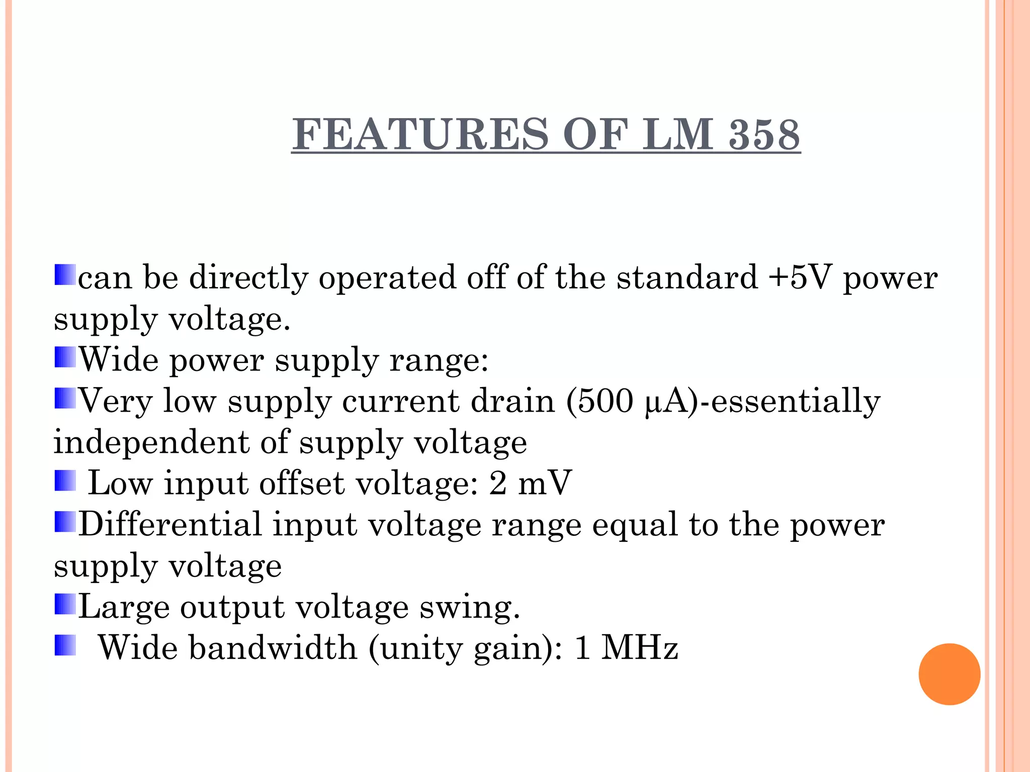 FEATURES OF LM 358
can be directly operated off of the standard +5V power
supply voltage.
Wide power supply range:
Very low supply current drain (500 µA)-essentially
independent of supply voltage
Low input offset voltage: 2 mV
Differential input voltage range equal to the power
supply voltage
Large output voltage swing.
Wide bandwidth (unity gain): 1 MHz
 