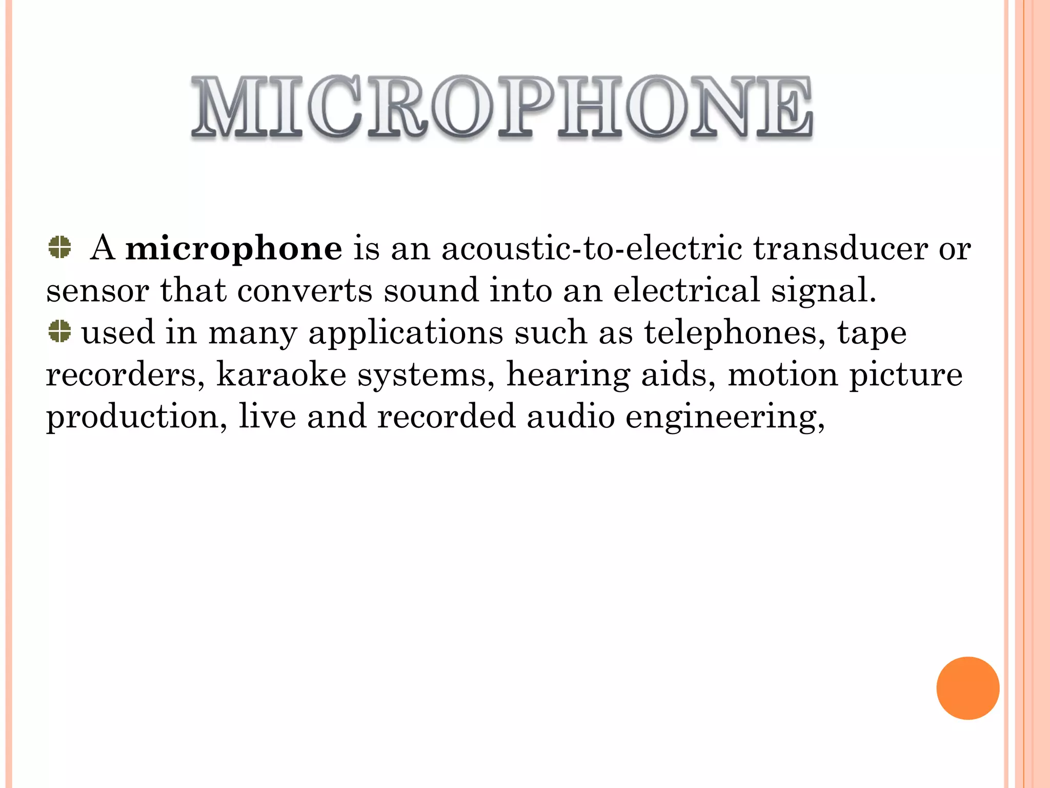 A microphone is an acoustic-to-electric transducer or
sensor that converts sound into an electrical signal.
used in many applications such as telephones, tape
recorders, karaoke systems, hearing aids, motion picture
production, live and recorded audio engineering,
 