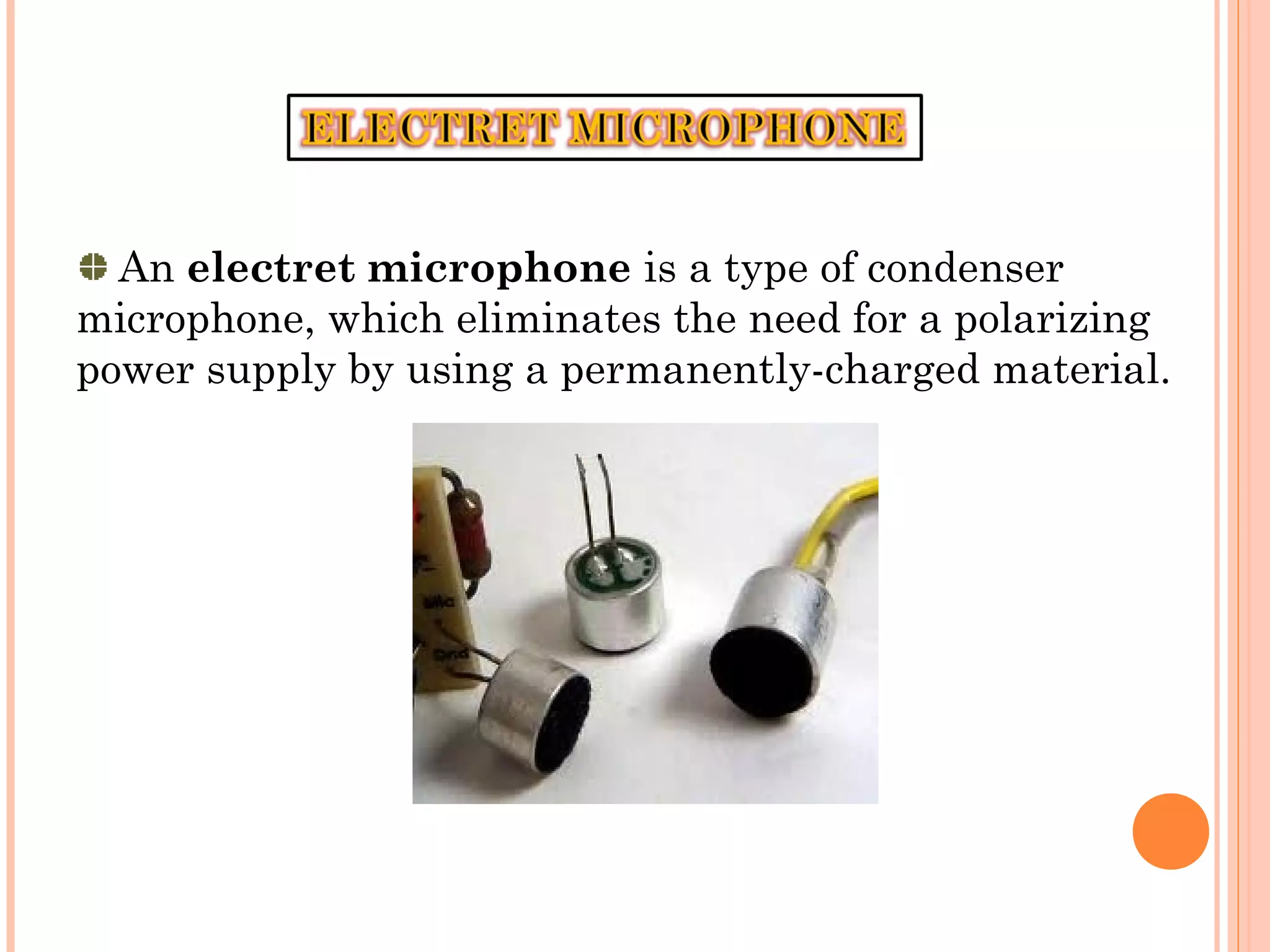 An electret microphone is a type of condenser
microphone, which eliminates the need for a polarizing
power supply by using a permanently-charged material.
 