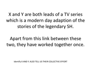 X and Y are both leads of a TV series
which is a modern day adaption of the
     stories of the legendary SH.

 Apart from this link between these
two, they have worked together once.


   Identify X AND Y. ALSO TELL US THEIR COLLECTIVE EFFORT
 