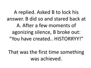 A replied. Asked B to lock his
answer. B did so and stared back at
    A. After a few moments of
  agonizing silence, B broke out:
 “You have created.. HISTORRYY!”

That was the first time something
         was achieved.
 