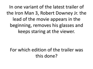 In one variant of the latest trailer of
the Iron Man 3, Robert Downey Jr. the
   lead of the movie appears in the
  beginning, removes his glasses and
      keeps staring at the viewer.


 For which edition of the trailer was
             this done?
 