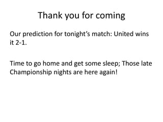 Thank you for coming
Our prediction for tonight’s match: United wins
it 2-1.

Time to go home and get some sleep; Those late
Championship nights are here again!
 