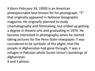 X (born February 24, 1950) is an American
photojournalist best known for his photograph, "Y"
that originally appeared in National Geographic
magazine. He originally planned to study
cinematography and filmmaking, but ended up getting
a degree in theatre arts and graduating in 1974. He
became interested in photography when he started
taking pictures for the Penn State newspaper. Y was
considered to be symbolic of the plight, that the
people in Afghanistan had gone through. Y was a
refugee in Pakistan whilst Soviet Union's bombings of
Afghanistan.
X and Y please.
 