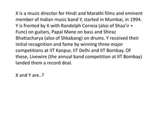 X is a music director for Hindi and Marathi films and eminent
member of Indian music band Y, started in Mumbai, in 1994.
Y is fronted by X with Randolph Correia (also of Shaa'ir +
Func) on guitars, Papal Mane on bass and Shiraz
Bhattacharya (also of Shkabang) on drums. Y received their
initial recognition and fame by winning three major
competitions at IIT Kanpur, IIT Delhi and IIT Bombay. Of
these, Livewire (the annual band competition at IIT Bombay)
landed them a record deal.

X and Y are..?
 