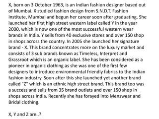 X, born on 3 October 1963, is an Indian fashion designer based out
of Mumbai. X studied fashion design from S.N.D.T. Fashion
Institute, Mumbai and begun her career soon after graduating. She
launched her first high street western label called Y in the year
2000, which is now one of the most successful western wear
brands in India. Y sells from 40 exclusive stores and over 150 shop
in shops across the country. In 2005 she launched her signature
brand - X. This brand concentrates more on the luxury market and
consists of 3 sub brands known as Timeless, Interpret and
Grassroot which is an organic label. She has been considered as a
pioneer in organic clothing as she was one of the first few
designers to introduce environmental friendly fabrics to the Indian
fashion industry. Soon after this she launched yet another brand
called "Z" which is an ethnic high street brand. This brand too was
a success and sells from 35 brand outlets and over 150 shop in
shops across India. Recently she has forayed into Menswear and
Bridal clothing.

X, Y and Z are..?
 