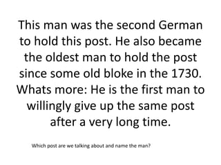 This man was the second German
to hold this post. He also became
 the oldest man to hold the post
since some old bloke in the 1730.
Whats more: He is the first man to
  willingly give up the same post
       after a very long time.
  Which post are we talking about and name the man?
 