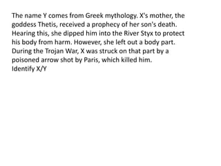 The name Y comes from Greek mythology. X's mother, the
goddess Thetis, received a prophecy of her son's death.
Hearing this, she dipped him into the River Styx to protect
his body from harm. However, she left out a body part.
During the Trojan War, X was struck on that part by a
poisoned arrow shot by Paris, which killed him.
Identify X/Y
 