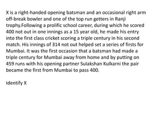 X is a right-handed opening batsman and an occasional right arm
off-break bowler and one of the top run getters in Ranji
trophy.Following a prolific school career, during which he scored
400 not out in one innings as a 15 year old, he made his entry
into the first class cricket scoring a triple century in his second
match. His innings of 314 not out helped set a series of firsts for
Mumbai. It was the first occasion that a batsman had made a
triple century for Mumbai away from home and by putting on
459 runs with his opening partner Sulakshan Kulkarni the pair
became the first from Mumbai to pass 400.

Identify X
 