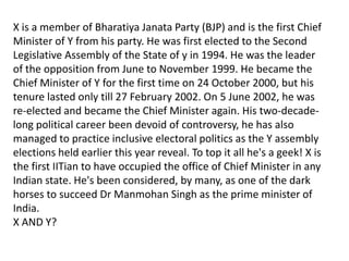X is a member of Bharatiya Janata Party (BJP) and is the first Chief
Minister of Y from his party. He was first elected to the Second
Legislative Assembly of the State of y in 1994. He was the leader
of the opposition from June to November 1999. He became the
Chief Minister of Y for the first time on 24 October 2000, but his
tenure lasted only till 27 February 2002. On 5 June 2002, he was
re-elected and became the Chief Minister again. His two-decade-
long political career been devoid of controversy, he has also
managed to practice inclusive electoral politics as the Y assembly
elections held earlier this year reveal. To top it all he's a geek! X is
the first IITian to have occupied the office of Chief Minister in any
Indian state. He's been considered, by many, as one of the dark
horses to succeed Dr Manmohan Singh as the prime minister of
India.
X AND Y?
 