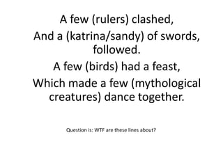 A few (rulers) clashed,
And a (katrina/sandy) of swords,
            followed.
   A few (birds) had a feast,
Which made a few (mythological
  creatures) dance together.

      Question is: WTF are these lines about?
 