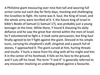 A Philistine giant measuring over nine feet tall and wearing full
armor came out each day for forty days, mocking and challenging
the Israelites to fight. His name was X. Saul, the King of Israel, and
the whole army were terrified of X. Y, the future king of Israel in
bible's Books of Samuel (1 Samuel 17), was probably just a young
teenager at the time. While there, Y heard X shouting his daily
defiance and he saw the great fear stirred within the men of Israel.
So Y volunteered to fight x. It took some persuasion, but King Saul
finally agreed to let Y fight against the giant. Dressed in his simple
tunic, carrying his shepherd's staff, slingshot and a pouch full of
stones, Y approached X. The giant cursed at him, hurling threats
and insults. Y hurls a stone from his sling with all his might and hits
X in the center of his forehead, X falls on his face to the ground,
and Y cuts off his head. The term "Y and X" is generally referred to
any encounter involving an underdog pitted against a favourite.
 