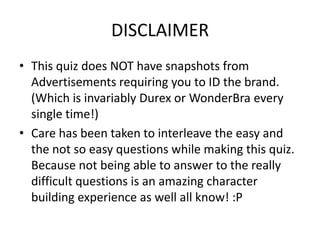 DISCLAIMER
• This quiz does NOT have snapshots from
  Advertisements requiring you to ID the brand.
  (Which is invariably Durex or WonderBra every
  single time!)
• Care has been taken to interleave the easy and
  the not so easy questions while making this quiz.
  Because not being able to answer to the really
  difficult questions is an amazing character
  building experience as well all know! :P
 