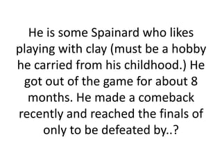 He is some Spainard who likes
playing with clay (must be a hobby
he carried from his childhood.) He
 got out of the game for about 8
  months. He made a comeback
recently and reached the finals of
     only to be defeated by..?
 