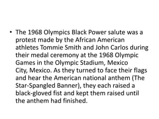 • The 1968 Olympics Black Power salute was a
  protest made by the African American
  athletes Tommie Smith and John Carlos during
  their medal ceremony at the 1968 Olympic
  Games in the Olympic Stadium, Mexico
  City, Mexico. As they turned to face their flags
  and hear the American national anthem (The
  Star-Spangled Banner), they each raised a
  black-gloved fist and kept them raised until
  the anthem had finished.
 
