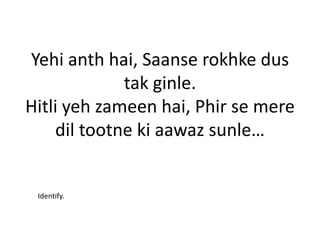 Yehi anth hai, Saanse rokhke dus
             tak ginle.
Hitli yeh zameen hai, Phir se mere
    dil tootne ki aawaz sunle…


 Identify.
 