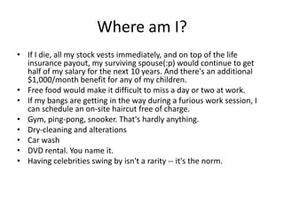 Where am I?
• If I die, all my stock vests immediately, and on top of the life
  insurance payout, my surviving spouse(:p) would continue to get
  half of my salary for the next 10 years. And there's an additional
  $1,000/month benefit for any of my children.
• Free food would make it difficult to miss a day or two at work.
• If my bangs are getting in the way during a furious work session, I
  can schedule an on-site haircut free of charge.
• Gym, ping-pong, snooker. That's hardly anything.
• Dry-cleaning and alterations
• Car wash
• DVD rental. You name it.
• Having celebrities swing by isn't a rarity -- it's the norm.
 