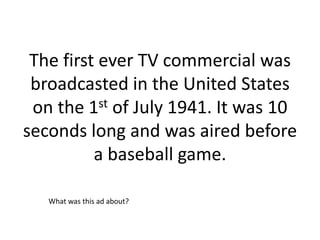 The first ever TV commercial was
 broadcasted in the United States
 on the 1st of July 1941. It was 10
seconds long and was aired before
          a baseball game.

   What was this ad about?
 
