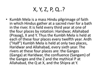 X, Y, Z, P, Q..?
• Kumbh Mela is a mass Hindu pilgrimage of faith
  in which Hindus gather at a sacred river for a bath
  in the river. It is held every third year at one of
  the four places by rotation: Haridwar, Allahabad
  (Prayag), X and Y. Thus the Kumbh Mela is held at
  each of these four places every twelfth year. Ardh
  ("Half") Kumbh Mela is held at only two places,
  Haridwar and Allahabad, every sixth year. The
  rivers at these four places are: the Ganges
  (Ganga) at Haridwar, the confluence (Sangam) of
  the Ganges and the Z and the mythical P at
  Allahabad, the Q at X, and the Shipra at Y.
 