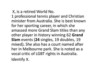 X, is a retired World No.
1 professional tennis player and Christian
minister from Australia. She is best known
for her sporting career, in which she
amassed more Grand Slam titles than any
other player in history winning 62 Grand
Slam events (24 singles, 19 doubles, 19
mixed). She also has a court named after
her in Melbourne park. She is noted as a
vocal critic of LGBT rights in Australia.
Identify X.
 