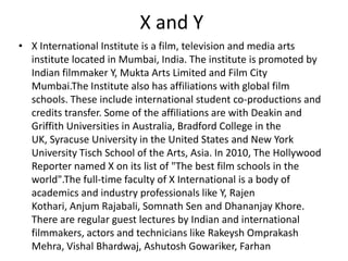X and Y
• X International Institute is a film, television and media arts
  institute located in Mumbai, India. The institute is promoted by
  Indian filmmaker Y, Mukta Arts Limited and Film City
  Mumbai.The Institute also has affiliations with global film
  schools. These include international student co-productions and
  credits transfer. Some of the affiliations are with Deakin and
  Griffith Universities in Australia, Bradford College in the
  UK, Syracuse University in the United States and New York
  University Tisch School of the Arts, Asia. In 2010, The Hollywood
  Reporter named X on its list of "The best film schools in the
  world".The full-time faculty of X International is a body of
  academics and industry professionals like Y, Rajen
  Kothari, Anjum Rajabali, Somnath Sen and Dhananjay Khore.
  There are regular guest lectures by Indian and international
  filmmakers, actors and technicians like Rakeysh Omprakash
  Mehra, Vishal Bhardwaj, Ashutosh Gowariker, Farhan
 
