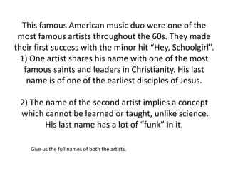 This famous American music duo were one of the
 most famous artists throughout the 60s. They made
their first success with the minor hit “Hey, Schoolgirl”.
  1) One artist shares his name with one of the most
   famous saints and leaders in Christianity. His last
    name is of one of the earliest disciples of Jesus.

 2) The name of the second artist implies a concept
 which cannot be learned or taught, unlike science.
        His last name has a lot of “funk” in it.

    Give us the full names of both the artists.
 