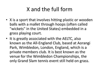 X and the full form
• X is a sport that involves hitting plastic or wooden
  balls with a mallet through hoops (often called
  "wickets" in the United States) embedded in a
  grass playing court.
• It is greatly associated with the AELTC, also
  known as the All-England Club, based at Aorangi
  Park, Wimbledon, London, England, which is a
  private members club. It is best known as the
  venue for the Wimbledon Championships, the
  only Grand Slam tennis event still held on grass.
 