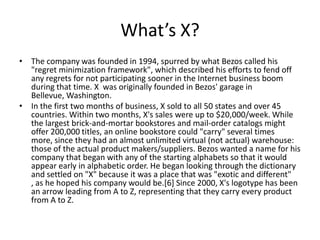 What’s X?
• The company was founded in 1994, spurred by what Bezos called his
  "regret minimization framework", which described his efforts to fend off
  any regrets for not participating sooner in the Internet business boom
  during that time. X was originally founded in Bezos' garage in
  Bellevue, Washington.
• In the first two months of business, X sold to all 50 states and over 45
  countries. Within two months, X's sales were up to $20,000/week. While
  the largest brick-and-mortar bookstores and mail-order catalogs might
  offer 200,000 titles, an online bookstore could "carry" several times
  more, since they had an almost unlimited virtual (not actual) warehouse:
  those of the actual product makers/suppliers. Bezos wanted a name for his
  company that began with any of the starting alphabets so that it would
  appear early in alphabetic order. He began looking through the dictionary
  and settled on "X" because it was a place that was "exotic and different"
  , as he hoped his company would be.[6] Since 2000, X's logotype has been
  an arrow leading from A to Z, representing that they carry every product
  from A to Z.
 