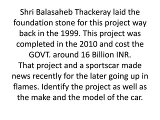Shri Balasaheb Thackeray laid the
foundation stone for this project way
   back in the 1999. This project was
 completed in the 2010 and cost the
     GOVT. around 16 Billion INR.
  That project and a sportscar made
news recently for the later going up in
flames. Identify the project as well as
  the make and the model of the car.
 
