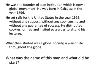 He was the founder of a an institution which is now a
  global movement. He was born in Calcutta in the
  year 1896.
He set sails for the United States in the year 1965,
  without any support, without any sponsorship and
  without any guarantee of success. He distributed
  cookies for free and invited passerbys to attend his
  lectures.

What then started was a global society, a way of life
 throughout the globe.

What was the name of this man and what did he
 start?
 