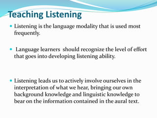 Teaching Listening
 Listening is the language modality that is used most
frequently.
 Language learners should recognize the level of effort
that goes into developing listening ability.
 Listening leads us to actively involve ourselves in the
interpretation of what we hear, bringing our own
background knowledge and linguistic knowledge to
bear on the information contained in the aural text.
 