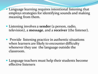  Language learning requires intentional listening that
employs strategies for identifying sounds and making
meaning from them.
 Listening involves a sender (a person, radio,
television), a message, and a receiver (the listener).
 Provide listening practice in authentic situations
when learners are likely to encounter difficulty
whenever they use the language outside the
classroom.
 Language teachers must help their students become
effective listeners
 