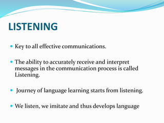 LISTENING
 Key to all effective communications.
 The ability to accurately receive and interpret
messages in the communication process is called
Listening.
 Journey of language learning starts from listening.
 We listen, we imitate and thus develops language
 