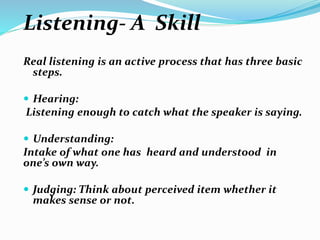 Listening- A Skill
Real listening is an active process that has three basic
steps.
 Hearing:
Listening enough to catch what the speaker is saying.
 Understanding:
Intake of what one has heard and understood in
one’s own way.
 Judging: Think about perceived item whether it
makes sense or not.
 