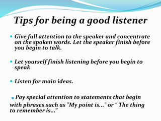 Tips for being a good listener
 Give full attention to the speaker and concentrate
on the spoken words. Let the speaker finish before
you begin to talk.
 Let yourself finish listening before you begin to
speak
 Listen for main ideas.
.Pay special attention to statements that begin
with phrases such as "My point is..." or “ The thing
to remember is...”
 
