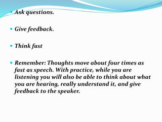  Ask questions.
 Give feedback.
 Think fast
 Remember: Thoughts move about four times as
fast as speech. With practice, while you are
listening you will also be able to think about what
you are hearing, really understand it, and give
feedback to the speaker.
 