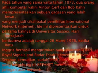 Pada tahun yang sama yaitu tahun 1973, dua orang
ahli komputer yakni Vinton Cerf dan Bob Kahn
mempresentasikan sebuah gagasan yang lebih
besar,
yang menjadi cikal bakal pemikiran International
Network (Internet). Ide ini dipresentasikan untuk
pertama kalinya di Universitas Sussex. Hari
bersejarah
berikutnya adalah tanggal 26 Maret 1976, ketika
Ratu
Inggris berhasil mengirimkan surat elektronik dari
Royal Signals and Radar Establishment di Malvern.
Setahun kemudian, sudah lebih dari 100 komputer
yang bergabung di ARPANET membentuk sebuah
jaringan atau network.

 