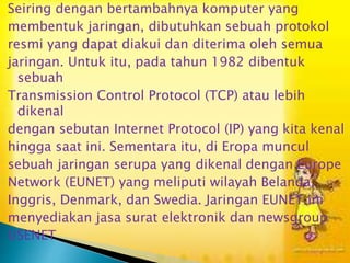 Seiring dengan bertambahnya komputer yang
membentuk jaringan, dibutuhkan sebuah protokol
resmi yang dapat diakui dan diterima oleh semua
jaringan. Untuk itu, pada tahun 1982 dibentuk
sebuah
Transmission Control Protocol (TCP) atau lebih
dikenal
dengan sebutan Internet Protocol (IP) yang kita kenal
hingga saat ini. Sementara itu, di Eropa muncul
sebuah jaringan serupa yang dikenal dengan Europe
Network (EUNET) yang meliputi wilayah Belanda,
Inggris, Denmark, dan Swedia. Jaringan EUNET ini
menyediakan jasa surat elektronik dan newsgroup
USENET

 
