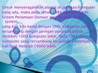 Untuk menyeragamkan alamat di jaringan komputer
yang ada, maka pada tahun 1984 diperkenalkan
Sistem Penamaan Domain atau domain name
system,
yang kini kita kenal dengan DNS. Komputer yang
tersambung dengan jaringan yang ada sudah
melebihi 1000 komputer lebih. Pada 1987, jumlah
komputer yang tersambung ke jaringan melonjak 10
kali lipat menjadi 10000 lebih.

 